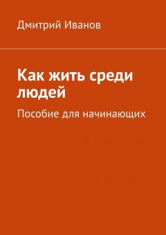 Дмитрий Иванов - Как жить среди людей. Пособие для начинающих