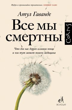 Атул Гаванде - Все мы смертны. Что для нас дорого в самом конце и чем тут может помочь медицина