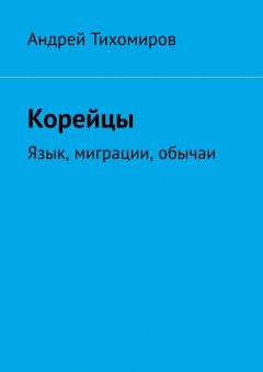 Андрей Тихомиров - Корейцы. Язык, миграции, обычаи