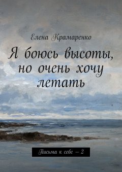 Елена Крамаренко - Я боюсь высоты, но очень хочу летать. Письма к себе – 2