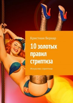 Кристиан Бернар - 10 золотых правил стриптиза. Искусство стриптиза