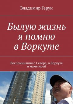 Владимир Герун - Былую жизнь я помню в Воркуте. Воспоминания о Севере, о Воркуте и маме моей