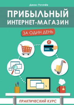 Денис Рогачев - Прибыльный интернет-магазин за один день. Практический курс