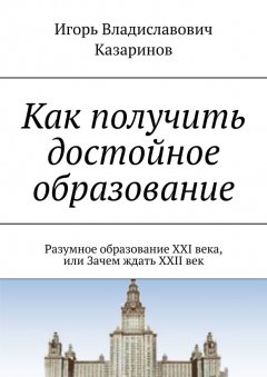 Игорь Казаринов - Как получить достойное образование. Разумное образование XXI века, или Зачем ждать XXII век