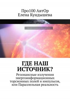 Елена Кундышева - Где наш Источник? Резонансные излучения энергоинформационных торсионных полей и импульсов, или Параллельная реальность