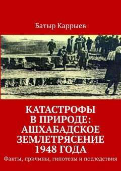 Батыр Каррыев - Катастрофы в природе: Ашхабадское землетрясение 1948 года. Факты, причины, гипотезы и последствия