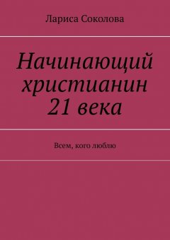 Лариса Соколова - Начинающий христианин 21 века. Всем, кого люблю