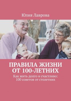 Юлия Лаврова - Правила жизни от 100-летних. Как жить долго и счастливо: 100 советов от столетних