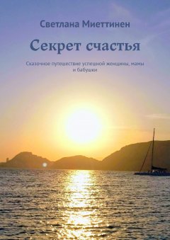 Светлана Миеттинен - Секрет счастья. Сказочное путешествие успешной женщины, мамы и бабушки