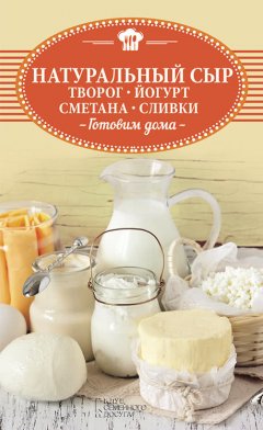 Ольга Шелест - Натуральный сыр, творог, йогурт, сметана, сливки. Готовим дома