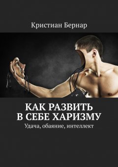 Кристиан Бернар - Как развить в себе харизму. Удача, обаяние, интеллект