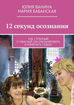 Мария Бабанская - 12 секунд осознания. Как странный и ужасный сон расшифровать и изменить Судьбу