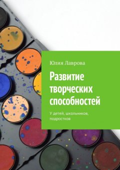 Юлия Лаврова - Развитие творческих способностей. У детей, школьников, подростков