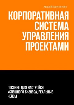 Андрей Береговенко - Корпоративная система управления проектами. Пособие для настройки успешного бизнеса, реальные кейсы