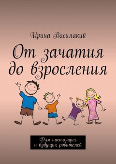 Ирина Василакий - От зачатия до взросления. Для настоящих и будущих родителей