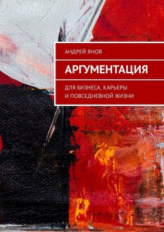 Андрей Янов - Аргументация. Для бизнеса, карьеры и повседневной жизни