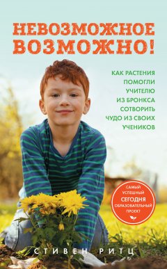 Стивен Ритц - Невозможное возможно! Как растения помогли учителю из Бронкса сотворить чудо из своих учеников