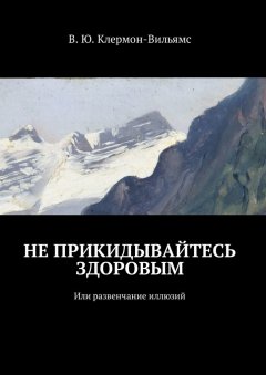 В. Клермон-Вильямс - Не прикидывайтесь здоровым. Или развенчание иллюзий