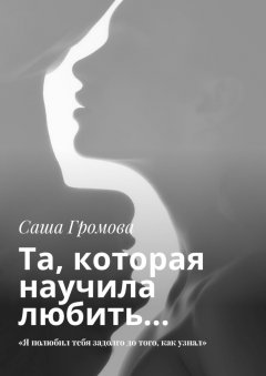 Саша Громова - Та, которая научила любить… «Я полюбил тебя задолго до того, как узнал»