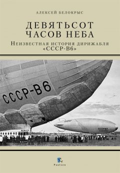 Алексей Белокрыс - Девятьсот часов неба. Неизвестная история дирижабля «СССР-В6»