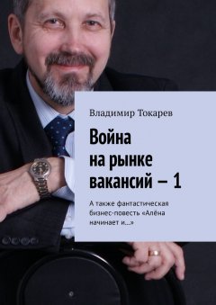 Владимир Токарев - Война на рынке вакансий – 1. А также фантастическая бизнес-повесть «Алёна начинает и…»