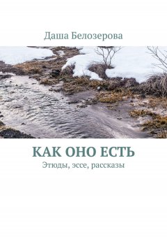 Даша Белозерова - Как оно есть. Этюды, эссе, рассказы