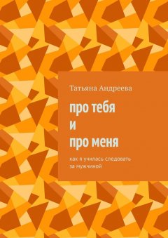 Татьяна Андреева - Про тебя и про меня. Как я училась следовать за мужчиной