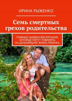 Ирина Рыженко - Семь смертных грехов родительства. Главные ошибки воспитания, которые могут повлиять на дальнейшую жизнь ребенка