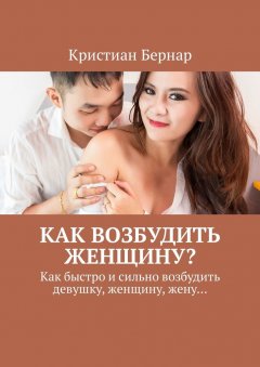 Кристиан Бернар - Как возбудить женщину? Как быстро и сильно возбудить девушку, женщину, жену…