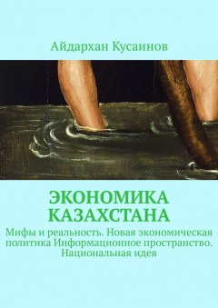 Айдархан Кусаинов - Экономика Казахстана. Мифы и реальность. Новая экономическая политика Информационное пространство. Национальная идея