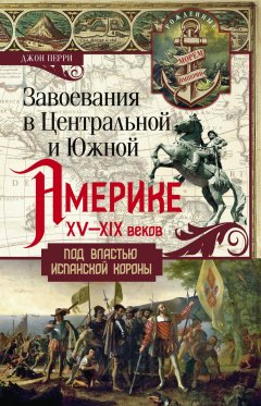 Джон Перри - Завоевания в Центральной и Южной Америке XV—XIX веков. Под властью испанской короны