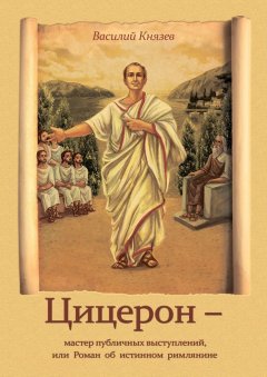 Василий Князев - Цицерон – мастер публичных выступлений, или Роман об истинном римлянине