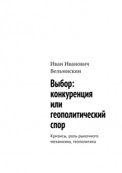 Иван Вельмискин - Выбор: конкуренция или геополитический спор. Кризисы, роль рыночного механизма, геополитика