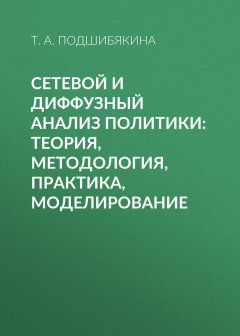 Татьяна Подшибякина - Сетевой и диффузный анализ политики: теория, методология, практика, моделирование