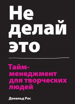 Дональд Росс - Не делай это. Тайм-менеджмент для творческих людей