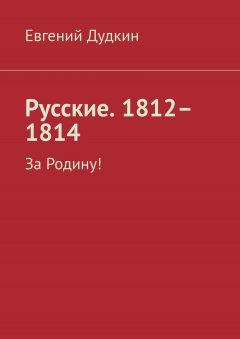 Евгений Дудкин - Русские. 1812–1814. За Родину!