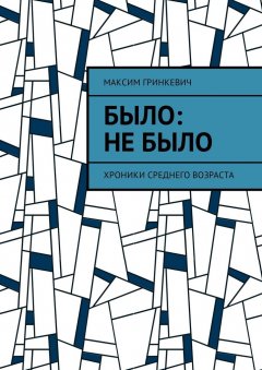 Максим Гринкевич - Было: Не было. Хроники среднего возраста