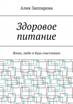 Алия Заппарова - Здоровое питание. Живи, люби и будь счастливым