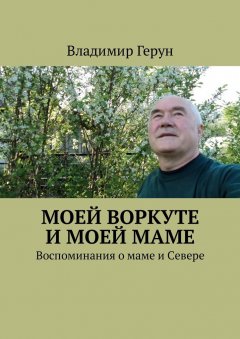 Владимир Герун - Моей Воркуте и моей маме. Воспоминания о маме и Севере