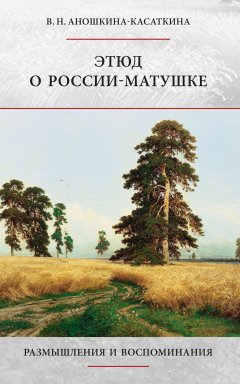 Вера Аношкина-Касаткина - Этюд о России-матушке. Размышления и воспоминания