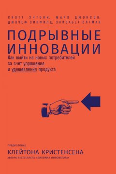 Скотт Энтони - Подрывные инновации. Как выйти на новых потребителей за счет упрощения и удешевления продукта