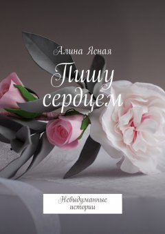 Алина Ясная - Пишу сердцем. Невыдуманные истории