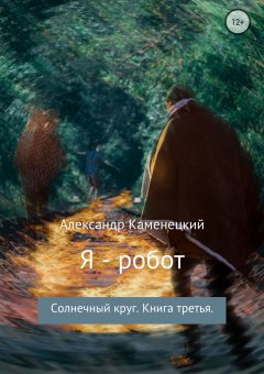 Александр Каменецкий - Я – робот. Солнечный круг. Книга третья.