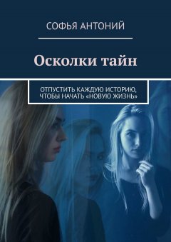 Софья Антоний - Осколки тайн. Отпустить каждую историю, чтобы начать «новую жизнь»