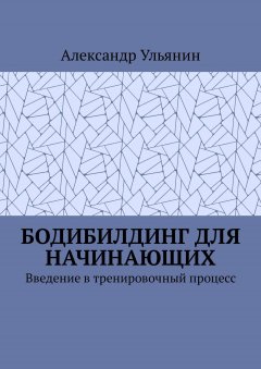 Александр Ульянин - Бодибилдинг для начинающих. Введение в тренировочный процесс