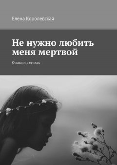 Елена Королевская - Не нужно любить меня мертвой. О жизни в стихах