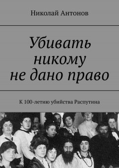 Николай Антонов - Убивать никому не дано право. К 100-летию убийства Распутина