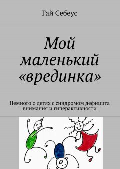 Гай Себеус - Мой маленький «врединка». Немного о детях с синдромом дефицита внимания и гиперактивности