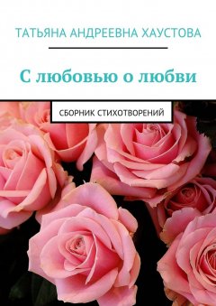Татьяна Хаустова - С любовью о любви. Сборник стихотворений