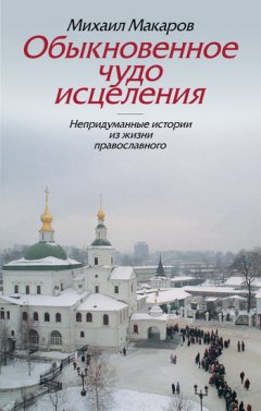 Михаил Макаров - Обыкновенное чудо исцеления. Непридуманные истории из жизни православного